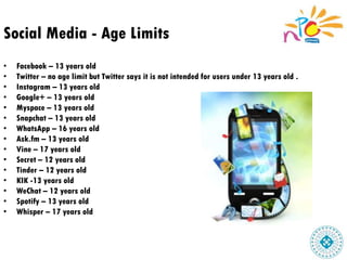 Social Media - Age Limits
• Facebook – 13 years old
• Twitter – no age limit but Twitter says it is not intended for users under 13 years old .
• Instagram – 13 years old
• Google+ – 13 years old
• Myspace – 13 years old
• Snapchat – 13 years old
• WhatsApp – 16 years old
• Ask.fm – 13 years old
• Vine – 17 years old
• Secret – 12 years old
• Tinder – 12 years old
• KIK -13 years old
• WeChat – 12 years old
• Spotify – 13 years old
• Whisper – 17 years old
 