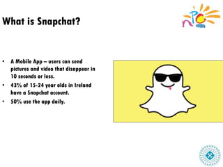 What is Snapchat?
• A Mobile App – users can send
pictures and video that disappear in
10 seconds or less.
• 43% of 15-24 year olds in Ireland
have a Snapchat account.
• 50% use the app daily.
 
