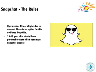 Snapchat - The Rules
• Users under 13 not eligible for an
account. There is an option for this
audience SnapKidz.
• 13-17 year olds should have
parental consent when opening a
Snapchat account.
 