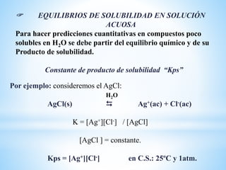  EQUILIBRIOS DE SOLUBILIDAD EN SOLUCIÓN
ACUOSA
Para hacer predicciones cuantitativas en compuestos poco
solubles en H2O se debe partir del equilibrio químico y de su
Producto de solubilidad.
Constante de producto de solubilidad “Kps”
Por ejemplo: consideremos el AgCl:
H2O
AgCl(s)  Ag+(ac) + Cl-(ac)
K = [Ag+][Cl-] / [AgCl]
[AgCl ] = constante.
Kps = [Ag+][Cl-] en C.S.: 25ºC y 1atm.
 