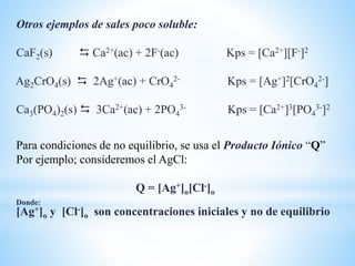 Otros ejemplos de sales poco soluble:
CaF2(s)  Ca2+(ac) + 2F-(ac) Kps = [Ca2+][F-]2
Ag2CrO4(s)  2Ag+(ac) + CrO4
2- Kps = [Ag+]2[CrO4
2-]
Ca3(PO4)2(s)  3Ca2+(ac) + 2PO4
3- Kps = [Ca2+]3[PO4
3-]2
Para condiciones de no equilibrio, se usa el Producto Iónico “Q”
Por ejemplo; consideremos el AgCl:
Q = [Ag+]o[Cl-]o
Donde:
[Ag+]o y [Cl-]o son concentraciones iniciales y no de equilibrio
 