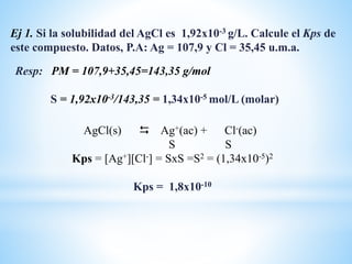 Resp: PM = 107,9+35,45=143,35 g/mol
S = 1,92x10-3/143,35 = 1,34x10-5 mol/L (molar)
Ej 1. Si la solubilidad del AgCl es 1,92x10-3 g/L. Calcule el Kps de
este compuesto. Datos, P.A: Ag = 107,9 y Cl = 35,45 u.m.a.
AgCl(s)  Ag+(ac) + Cl-(ac)
S S
Kps = [Ag+][Cl-] = SxS =S2 = (1,34x10-5)2
Kps = 1,8x10-10
 