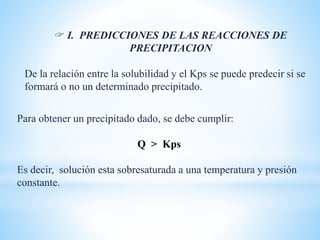 Para obtener un precipitado dado, se debe cumplir:
Q > Kps
Es decir, solución esta sobresaturada a una temperatura y presión
constante.
 I. PREDICCIONES DE LAS REACCIONES DE
PRECIPITACION
De la relación entre la solubilidad y el Kps se puede predecir si se
formará o no un determinado precipitado.
 
