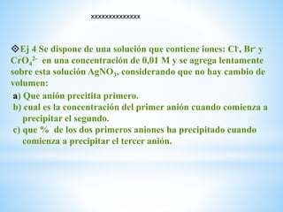 Ej 4 Se dispone de una solución que contiene iones: Cl-, Br- y
CrO4
2- en una concentración de 0,01 M y se agrega lentamente
sobre esta solución AgNO3, considerando que no hay cambio de
volumen:
a) Que anión precitita primero.
b) cual es la concentración del primer anión cuando comienza a
precipitar el segundo.
c) que % de los dos primeros aniones ha precipitado cuando
comienza a precipitar el tercer anión.
xxxxxxxxxxxxxx
 