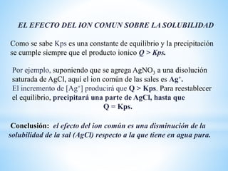 Por ejemplo, suponiendo que se agrega AgNO3 a una disolución
saturada de AgCl, aquí el ion común de las sales es Ag+.
El incremento de [Ag+] producirá que Q > Kps. Para reestablecer
el equilibrio, precipitará una parte de AgCl, hasta que
Q = Kps.
EL EFECTO DEL ION COMUN SOBRE LA SOLUBILIDAD
Como se sabe Kps es una constante de equilibrio y la precipitación
se cumple siempre que el producto ionico Q > Kps.
Conclusión: el efecto del ion común es una disminución de la
solubilidad de la sal (AgCl) respecto a la que tiene en agua pura.
 