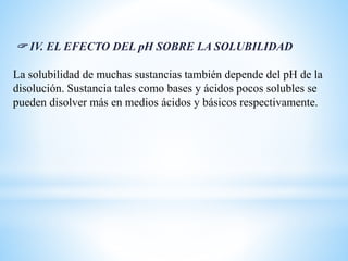  IV. EL EFECTO DEL pH SOBRE LA SOLUBILIDAD
La solubilidad de muchas sustancias también depende del pH de la
disolución. Sustancia tales como bases y ácidos pocos solubles se
pueden disolver más en medios ácidos y básicos respectivamente.
 