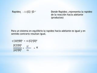 Rapidezf = k b [C] c [D d Donde Rapidez f representa la rapidez
de la reacción hacia adelante
(productos)
Para un sistema en equilibrio la rapidez hacia adelante es igual y en
sentido contrario resultan igual.
Kf [A]a[B]b = Kb [C]c[D]d
[A]a[B]b
[C]c[D]d
=
Kf
Kb
= K
 