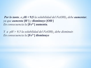 Por lo tanto, a pH < 9,5 la solubilidad del Fe(OH)2 debe aumentar,
ya que aumenta [H+] y disminuye [OH-]
En consecuencia la [Fe2+] aumenta.
Y a pH > 9,5 la solubilidad del Fe(OH)2 debe disminuir.
En consecuencia la [Fe2+] disminuye
 