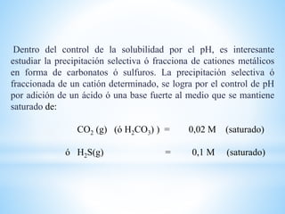 Dentro del control de la solubilidad por el pH, es interesante
estudiar la precipitación selectiva ó fracciona de cationes metálicos
en forma de carbonatos ó sulfuros. La precipitación selectiva ó
fraccionada de un catión determinado, se logra por el control de pH
por adición de un ácido ó una base fuerte al medio que se mantiene
saturado de:
CO2 (g) (ó H2CO3) ) = 0,02 M (saturado)
ó H2S(g) = 0,1 M (saturado)
 