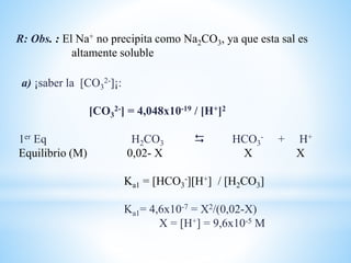 a) ¡saber la [CO3
2-]¡:
[CO3
2-] = 4,048x10-19 / [H+]2
1er Eq H2CO3  HCO3
- + H+
Equilibrio (M) 0,02- X X X
Ka1 = [HCO3
-][H+] / [H2CO3]
Ka1= 4,6x10-7 = X2/(0,02-X)
X = [H+] = 9,6x10-5 M
R: Obs. : El Na+ no precipita como Na2CO3, ya que esta sal es
altamente soluble
 