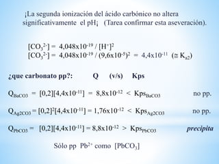 [CO3
2-] = 4,048x10-19 / [H+]2
[CO3
2-] = 4,048x10-19 / (9,6x10-5)2 = 4,4x10-11 ( Ka2)
¡La segunda ionización del ácido carbónico no altera
significativamente el pH¡ (Tarea confirmar esta aseveración).
¿que carbonato pp?: Q (v/s) Kps
QBaCO3 = [0,2][4,4x10-11] = 8,8x10-12 < KpsBaCO3 no pp.
QAg2CO3 = [0,2]2[4,4x10-11] = 1,76x10-12 < KpsAg2CO3 no pp.
QPbCO3 = [0,2][4,4x10-11] = 8,8x10-12 > KpsPbCO3 precipita
Sólo pp Pb2+ como [PbCO3]
 