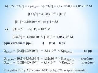 c) pH = 5  [H+] = 10-5 M.
[CO3
2-] = 4,048x10-19 / [10-5]2 = 4,05x10-9 M
b) 0,2x[CO3
2-] = KpsBaCO3 [CO3
2-] = 8,1x10-9/0,2 = 4,05x10-8 M.
[CO3
2-] = 4,048x10-19 / [H+]2
[H+] = 3,16x10-6 M  pH = 5,5
¿que carbonato pp?: Q (v/s) Kps
QBaCO3 = [0,2][4,05x10-9] = 8,1x10-10 < KpsBaCO3 no pp.
QAg2CO3 = [0,2]2[4,05x10-9] = 1,62x10-10 > KpsAg2CO3 precipita.
QPbCO3 = [0,2][4,05x10-9] = 8,1x10-10 > KpsPbCO3 precipita.
Precipitan Pb2+ y Ag+ como PbCO3 y Ag2CO3 respectivamente.
 