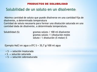 PRODUCTOS DE SOLUBILIDAD
Máxima cantidad de soluto que puede disolverse en una cantidad fija de
disolvente, a determinada temperatura
Cantidad de soluto necesaria para formar una disolución saturada en una
cantidad dada de disolvente, a determinada temperatura.
Solubilidad (S) gramos soluto / 100 ml disolvente
gramos soluto / l disolución moles
soluto / l disolución (S molar) S
Solubilidad de un soluto en un disolvente:
Ejemplo NaCl en agua a 0ºC S = 35,7 g/100 ml agua
< S → solución insaturada
= S → solución saturada
> S → solución sobresaturada
 