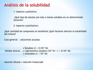 Análisis de la solubilidad
1- Aspecto cualitativo:
¿Qué tipo de solutos son más o menos solubles en un determinado
solvente?
2- Aspecto cuantitativo:
¿Qué cantidad de compuesto se solubiliza? ¿Qué factores afectan la solubilidad
del mismo?
Caso general : soluciones acuosas
• Solubles (S > 2×10-2 M)
Sólidos iónicos • Ligeramente solubles (10-5 M < S < 2×10-2 M)
• Insolubles (S < 10-5 M)
solución diluida ≠ solución insaturada
 