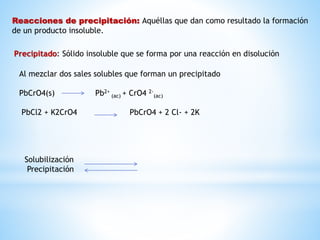 Reacciones de precipitación: Aquéllas que dan como resultado la formación
de un producto insoluble.
Precipitado: Sólido insoluble que se forma por una reacción en disolución
Al mezclar dos sales solubles que forman un precipitado
PbCrO4(s) Pb2+
(ac) + CrO4 2-
(ac)
PbCl2 + K2CrO4 PbCrO4 + 2 Cl- + 2K
Solubilización
Precipitación
 