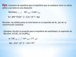 Kps: Constante de equilibrio para el equilibrio que se establece entre un soluto
sólido y sus iones en una disolución
PbCrO4(s) Pb2+
(ac) + CrO4 2-
(ac)
Kc= [Pb2+][CrO4 2- ] = 2,0 x 10-14 = Kps
Recordar: los sólidos puros no intervienen en la expresión de Kc, por ser su
concentración constante
Ejemplos: Escribir la ecuación para el equilibrio de solubilidad y la expresión de
Kps para: a) CaF2, b) Ca3(PO4)2
a) CaF2 (s) Ca2+
(ac) + 2 F-
(ac)
Kps = [Ca2+ ] [F- ]2 = 4,0 x 10-11
 