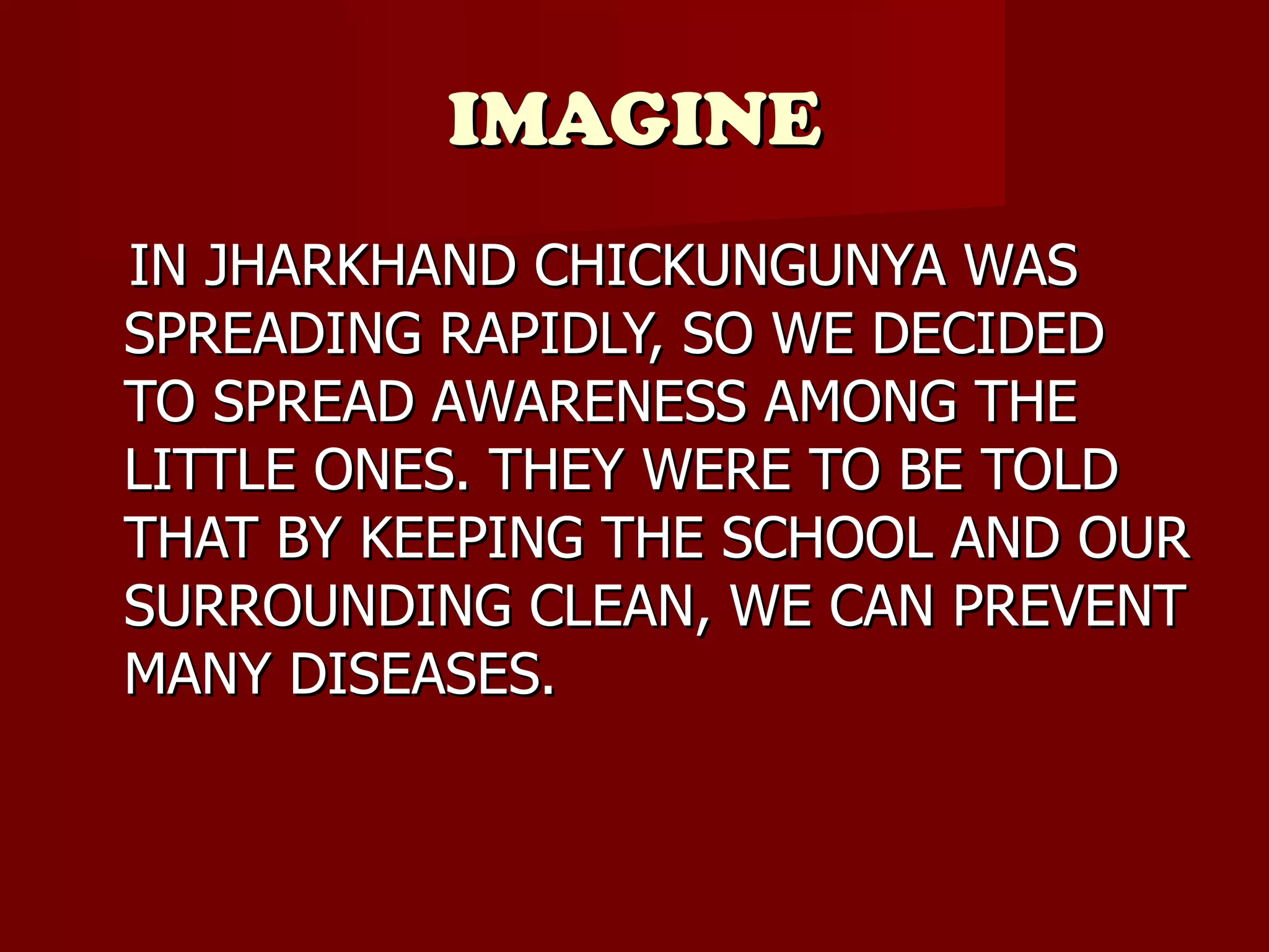 IMAGINE IN JHARKHAND CHICKUNGUNYA WAS SPREADING RAPIDLY, SO WE DECIDED TO SPREAD AWARENESS AMONG THE LITTLE ONES. THEY WERE TO BE TOLD THAT BY KEEPING THE SCHOOL AND OUR SURROUNDING CLEAN, WE CAN PREVENT MANY DISEASES. 