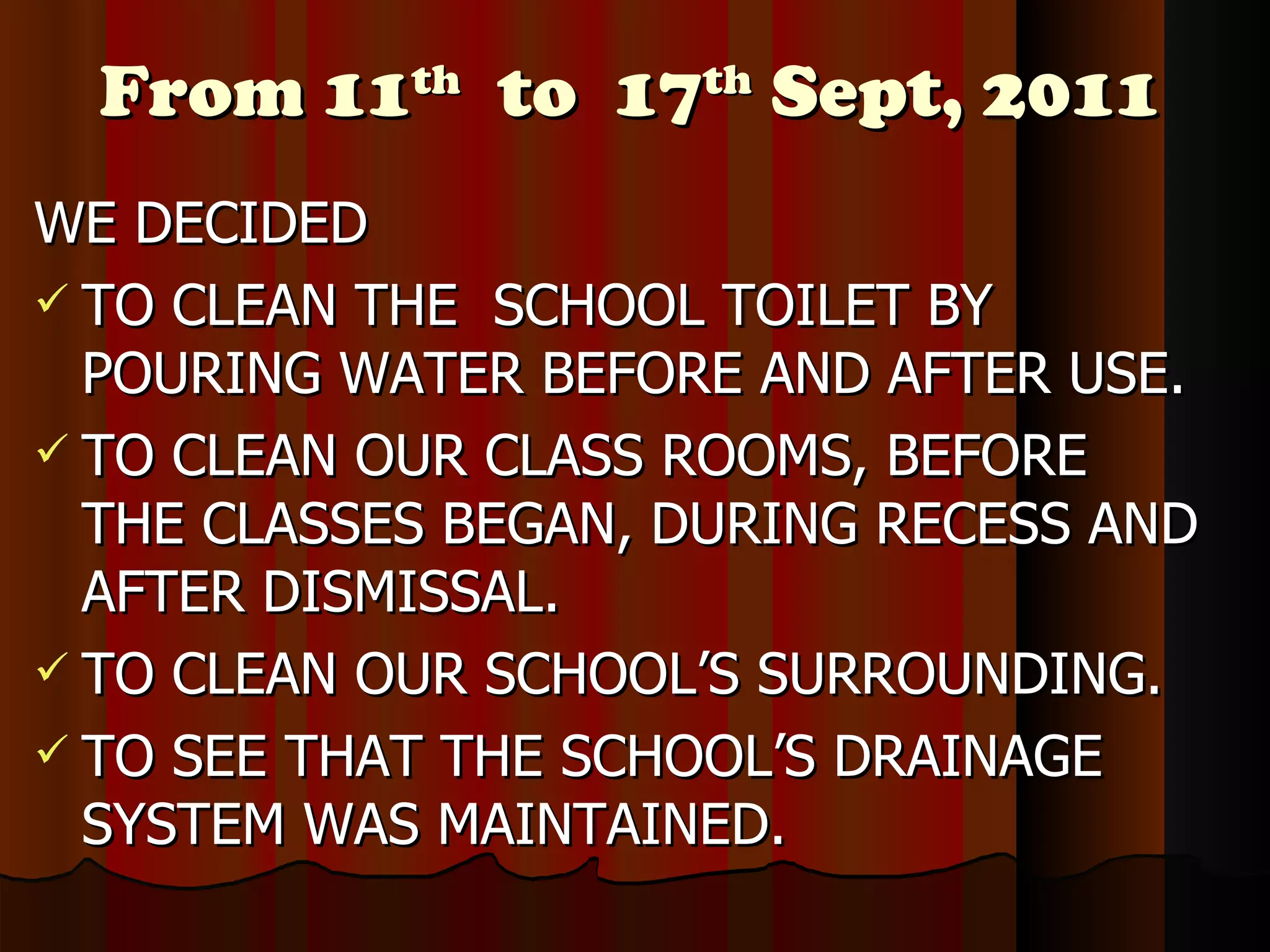 From 11 th   to  17 th  Sept, 2011 WE DECIDED TO CLEAN THE  SCHOOL TOILET BY POURING WATER BEFORE AND AFTER USE. TO CLEAN OUR CLASS ROOMS, BEFORE THE CLASSES BEGAN, DURING RECESS AND AFTER DISMISSAL. TO CLEAN OUR SCHOOL’S SURROUNDING. TO SEE THAT THE SCHOOL’S DRAINAGE SYSTEM WAS MAINTAINED. 
