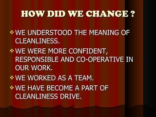 HOW DID WE CHANGE ? WE UNDERSTOOD THE MEANING OF CLEANLINESS. WE WERE MORE CONFIDENT, RESPONSIBLE AND CO-OPERATIVE IN OUR WORK. WE WORKED AS A TEAM. WE HAVE BECOME A PART OF CLEANLINESS DRIVE. 