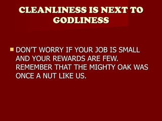 CLEANLINESS IS NEXT TO GODLINESS DON’T WORRY IF YOUR JOB IS SMALL AND YOUR REWARDS ARE FEW. REMEMBER THAT THE MIGHTY OAK WAS ONCE A NUT LIKE US. 
