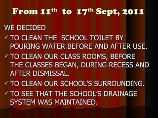 From 11 th   to  17 th  Sept, 2011 WE DECIDED TO CLEAN THE  SCHOOL TOILET BY POURING WATER BEFORE AND AFTER USE. TO CLEAN OUR CLASS ROOMS, BEFORE THE CLASSES BEGAN, DURING RECESS AND AFTER DISMISSAL. TO CLEAN OUR SCHOOL’S SURROUNDING. TO SEE THAT THE SCHOOL’S DRAINAGE SYSTEM WAS MAINTAINED. 