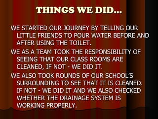 THINGS WE DID… WE STARTED OUR JOURNEY BY TELLING OUR LITTLE FRIENDS TO POUR WATER BEFORE AND AFTER USING THE TOILET. WE AS A TEAM TOOK THE RESPONSIBILITY OF SEEING THAT OUR CLASS ROOMS ARE CLEANED, IF NOT - WE DID IT. WE ALSO TOOK ROUNDS OF OUR SCHOOL’S SURROUNDING TO SEE THAT IT IS CLEANED. IF NOT - WE DID IT AND WE ALSO CHECKED WHETHER THE DRAINAGE SYSTEM IS WORKING PROPERLY. 