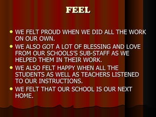 FEEL WE FELT PROUD WHEN WE DID ALL THE WORK ON OUR OWN. WE ALSO GOT A LOT OF BLESSING AND LOVE FROM OUR SCHOOLS’S SUB-STAFF AS WE HELPED THEM IN THEIR WORK. WE ALSO FELT HAPPY WHEN ALL THE STUDENTS AS WELL AS TEACHERS LISTENED TO OUR INSTRUCTIONS. WE FELT THAT OUR SCHOOL IS OUR NEXT HOME. 