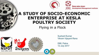 E L
Flying in a Flock
A STUDY OF SOCIO-ECONOMIC
ENTERPRISE AT KESLA
POULTRY SOCIETY
Sushant Kumar
Vikram Vijayant Rana
DMI, Patna
12 July 2017
 