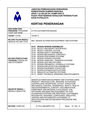 JABATAN PEMBANGUNAN KEMAHIRAN
                      KEMENTERIAN SUMBER MANUSIA
                      ARAS 7 & 8 BLOK D4, KOMPLEKS D
                      PUSAT PENTADBIRAN KERAJAAN PERSEKUTUAN
                      62530 PUTRAJAYA


                      KERTAS PENERANGAN
KOD NAMA DAN
PROGRAM / PROGRAM     H-175-4 AUTOMATION DESIGN
CODE AND NAME
TAHAP / LEVEL         TAHAP 4

NO DAN TAJUK MODUL/
                      M03 DESIGN AUTOMATION EQUIPMENT AND SYSTEMS
MODULE NO AND TITLE

                      03.01    DESIGN SENSOR ASSEMBLIES
                      03.02    SELECT AND MODIFY INTERFACES
                      03.03    SELECT CONTROL SYSTEM
                      03.04    DESIGN SAFETY ASSEMBLIES
                      03.05    DESIGN MECHANICAL CONTROLS
                      03.06    DESIGN POSITIONING SYSTEMS
NO DAN PERNYATAAN     03.07    DESIGN FEEDING SYSTEMS
TUGASAN /TASK(S) NO   03.08    DESIGN HANDLING / TRANSFER SYSTEMS
AND STATEMENT         03.09    DESIGN JIGS AND FIXTURES
                      03.10    DESIGN PNEUMATIC / HYDRAULIC SYSTEMS
                      03.11    DESIGN END-EFFECTOR ASSEMBLIES
                      03.12    DESIGN EQUIPMENT STRUCTURE
                      03.13    DESIGN AUTOMATION PLATFORM
                      03.14    SIMULATE AUTOMATED SYSTEMS
                      03.15    VERIFY TECHNICAL DRAWINGS AND DOCUMENTS


                      DESIGN AUTOMATION EQUIPMENT AND SYSTEMS USING
                      PRODUCT, PROCESS FLOW, SENSORS, ACTUATORS,
                      CONTROLLERS, INTERFACES, LAYOUT, STRUCTURE,
                      MECHANICAL CONTROL, WORKSPACE, SAFETY, HEALTH
                      AND ENVIRONMENTAL CONCEPT; DOCUMENTATION,
OBJEKTIF MODUL /      COMPONENT AND MATERIAL CATALOGUES, CAD
MODULE OBJECTIVE      SOFTWARE AND DRAFTING EQUIPMENT SO THAT
                      AUTOMATION SYSTEMS ARE IDENTIFIED, CUSTOMIZED,
                      INTEGRATED, DESIGNED, CONFIGURED, SIMULATED,
                      VERIFIED AND DOCUMENTED ACCORDING TO
                      SPECIFICATION AND ESTABLISHED PROCEDURE AND
                      STANDARD.

NO KOD / CODE NO              H-175-4 /M03/KP(1/15)      Muka:   01 Drp: 8
 