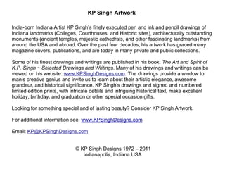 KP Singh Artwork  India-born Indiana Artist KP Singh’s finely executed pen and ink and pencil drawings of Indiana landmarks (Colleges, Courthouses, and Historic sites), architecturally outstanding monuments (ancient temples, majestic cathedrals, and other fascinating landmarks) from around the USA and abroad. Over the past four decades, his artwork has graced many magazine covers, publications, and are today in many private and public collections.   Some of his finest drawings and writings are published in his book:  The Art and Spirit of K.P. Singh ~ Selected Drawings and Writings . Many of his drawings and writings can be viewed on his website:  www.KPSinghDesigns.com . The drawings provide a window to man’s creative genius and invite us to learn about their artistic elegance, awesome grandeur, and historical significance. KP Singh’s drawings and signed and numbered limited edition prints, with intricate details and intriguing historical text, make excellent holiday, birthday, and graduation or other special occasion gifts.    Looking for something special and of lasting beauty? Consider KP Singh Artwork.    For additional information see:  www.KPSinghDesigns.com     Email:  [email_address]          © KP Singh Designs 1972 – 2011 Indianapolis, Indiana USA 