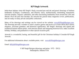 KP Singh Artwork
India-born Indiana Artist KP Singh’s finely executed pen and ink and pencil drawings of Indiana
landmarks (Colleges, Courthouses, and Historic sites), architecturally outstanding monuments
(ancient temples, majestic cathedrals, and other fascinating landmarks) from around the USA and
abroad. Over the past four decades, his artwork has graced many magazine covers, publications,
and are today in many private and public collections.

Many of his drawings and writings can be viewed on his website: www.KPSinghDesigns.com.
The drawings provide a window to man’s creative genius and invite us to learn about their artistic
elegance, awesome grandeur, and historical significance. KP Singh’s drawings and signed and
numbered limited edition prints, with intricate details and intriguing historical text, make excellent
holiday, birthday, and graduation or other special occasion gifts.

Artwork is a wonderful, lasting, and beautiful gift for the Christmas holidays! Consider KP Singh
Artwork.

For additional information about available prints, visit: www.KPSinghDesigns.com

Email: KP@KPSinghDesigns.com

                      © KP Singh Designs (drawings and prints 1972 – 2012)
                                  Indianapolis, Indiana USA
 
