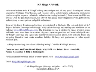 KP Singh Artwork

India-born Indiana Artist KP Singh’s finely executed pen and ink and pencil drawings of Indiana
landmarks (Colleges, Courthouses, and Historic sites), architecturally outstanding monuments
(ancient temples, majestic cathedrals, and other fascinating landmarks) from around the USA and
abroad. Over the past four decades, his artwork has graced many magazine covers, publications,
and are today in many private and public collections.

Some of his finest drawings and writings are published in his book: The Art and Spirit of K.P.
Singh ~ Selected Drawings and Writings. Many of his drawings and writings can be viewed on his
website: www.KPSinghDesigns.com. The drawings provide a window to man’s creative genius
and invite us to learn about their artistic elegance, awesome grandeur, and historical significance.
KP Singh’s drawings and signed and numbered limited edition prints, with intricate details and
intriguing historical text, make excellent holiday, birthday, and graduation or other special
occasion gifts.

Looking for something special and of lasting beauty? Consider KP Singh Artwork.

Come see us at Art Fairs: Broad Ripple May 19-20 <> Talbott Street June 9-10,
Penrod September 8, 2012 in Indianapolis

For additional information about available prints, visit: www.KPSinghDesigns.com

Email: KP@KPSinghDesigns.com

                      © KP Singh Designs (drawings and prints 1972 – 2012)
                                  Indianapolis, Indiana USA
 