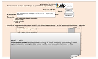 Facilitador para mi Metacognición
Haciendo conscientes mis niveles de aprendizajes y mis oportunidades de mejorar mis logros


                                                                      Formulario KPSI Nº 1
                                                                                                              2° BÁSICO
                                                                                                     Curso:
                    CECILIA ESCUDERO. MARIA ELENA VELASQUEZ Y MARIA OLGA
Mi nombre es: VERDUGO                                                                      Fecha:
                                                                                                              16./06/12.
Categorías:
             1.- Se lo podría explicar a mis compañeros.
             2.- Creo que lo sé.
             3.- No lo entiendo.
             4.- No lo sé.

Utilizando las categorías anteriores, marque con una X en el recuadro que corresponda a su nivel de conocimiento de acuerdo a lo afirmado
                  Afirmaciones:                                                                                                Proceso
                  Momentos de tu meta cognición                                                                       inicio        avances


                  1.- ¿Sé lo qué es el tiempo atmosférico?

                  2.- ¿Sé cuáles son los elementos principales que conforman el tiempo atmosférico?

                  3.- ¿Sé con qué instrumento se mide la cantidad de lluvia?

        Curso: 4.-¿Se con qué instrumento se mide la cantidad de temperatura?
                 2° básico
        Objetivo de aprendizaje: Medirse mide la dirección del viento? tiempo atmosférico, construyendo y/o usando
                5.- ¿Sé con qué instrumento
                                            algunas características del
        algunos instrumentos tecnológicos útiles para su totalidad, como termómetro, pluviómetro o veleta.
                  6.- ¿Soy capaz de construir un         instrumento para medir algunos fenómenos del tiempo
                  atmosférico?

                  7.- ¿Aprecio la importancia de medir las características del tiempo atmosférico?
 