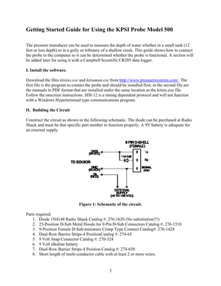 3
Getting Started Guide for Using the KPSI Probe Model 500
The pressure transducer can be used to measure the depth of water whether in a small tank (12
feet or less depth) or in a gully or tributary of a shallow creek. This guide shows how to connect
the probe to the computer so it can be determined whether the probe is functional. A section will
be added later for using it with a Campbell Scientific CR205 data logger.
I. Install the software.
Download the files kitsins.exe and kitsuman.exe from http://www.pressuresystems.com/. The
first file is the program to contact the probe and should be installed first; in the second file are
the manuals in PDF format that are installed under the same location as the kitsin.exe file.
Follow the onscreen instructions. SDI-12 is a timing dependent protocol and will not function
with a Windows Hyperterminal type communications program.
II. Building the Circuit
Construct the circuit as shown in the following schematic. The diode can be purchased at Radio
Shack and must be that specific part number to function properly. A 9V battery is adequate for
an external supply.
Figure 1: Schematic of the circuit.
Parts required:
1. Diode 1N4148 Radio Shack Catalog #: 276-1620 (No substitution!!!)
2. 25-Position D-Sub Metal Hoods for 9-Pin D-Sub Connectors Catalog #: 276-1510
3. 9-Position Female D-Sub-miniature Crimp Type Connect Catalog#: 276-1428
4. Dual-Row Barrier Strips-4 PositionCatalog #: 274-65
5. 9 Volt Snap Connector Catalog #: 270-324
6. 9 Volt alkaline battery
7. Dual-Row Barrier Strips-4 Position Catalog #: 274-658
8. Short length of multi-conductor cable with at least 2 or more wires.
 
