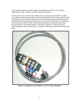 4
Tools required: Needle nose pliers, Philips and a flathead screwdriver, wire strippers,
soldering iron, solder, voltmeter with DC and diode test options.
Construct the circuit so that it looks similar to the one pictured. It may be better to solder
some of the connections, particularly on the 9-pin connection side. If a multi-conductor cable
is available, try to use the same colored wire for each relevant connection. Red for power to
the probe, black for ground/negative connection, white for data so that there is less problems
when trying to use the circuit later. Make sure that the diode is connected in the correct
direction relative to the female connector. The diode’s purpose is to make sure that an
electrical signal is sent in one direction. A voltmeter can be used to check the direction of the
diode.
Figure 2: Completed circuit without cover over 9-pin connection.
 