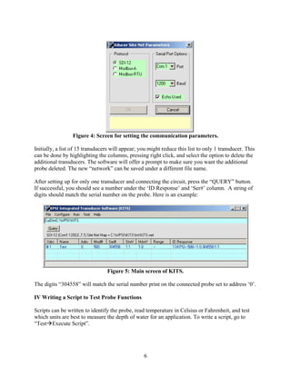 6
Figure 4: Screen for setting the communication parameters.
Initially, a list of 15 transducers will appear; you might reduce this list to only 1 transducer. This
can be done by highlighting the columns, pressing right click, and select the option to delete the
additional transducers. The software will offer a prompt to make sure you want the additional
probe deleted. The new “network” can be saved under a different file name.
After setting up for only one transducer and connecting the circuit, press the “QUERY” button.
If successful, you should see a number under the ‘ID Response’ and ‘Ser#’ column. A string of
digits should match the serial number on the probe. Here is an example:
Figure 5: Main screen of KITS.
The digits “304558” will match the serial number print on the connected probe set to address ‘0’.
IV Writing a Script to Test Probe Functions
Scripts can be written to identify the probe, read temperature in Celsius or Fahrenheit, and test
which units are best to measure the depth of water for an application. To write a script, go to
“Test Execute Script”.
 