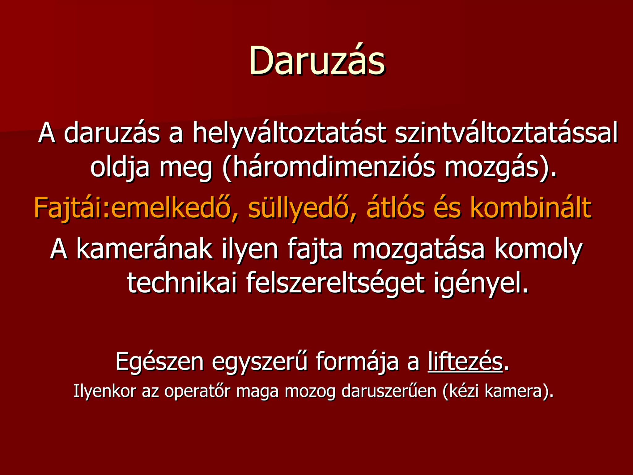 Daruzás A daruzás a helyváltoztatást szintváltoztatással oldja meg (háromdimenziós mozgás).  Fajtái:emelkedő, süllyedő, átlós és kombinált   A kamerának ilyen fajta mozgatása komoly technikai felszereltséget igényel. Egészen egyszerű formája a  liftezés .  Ilyenkor az operatőr maga mozog daruszerűen (kézi kamera).  