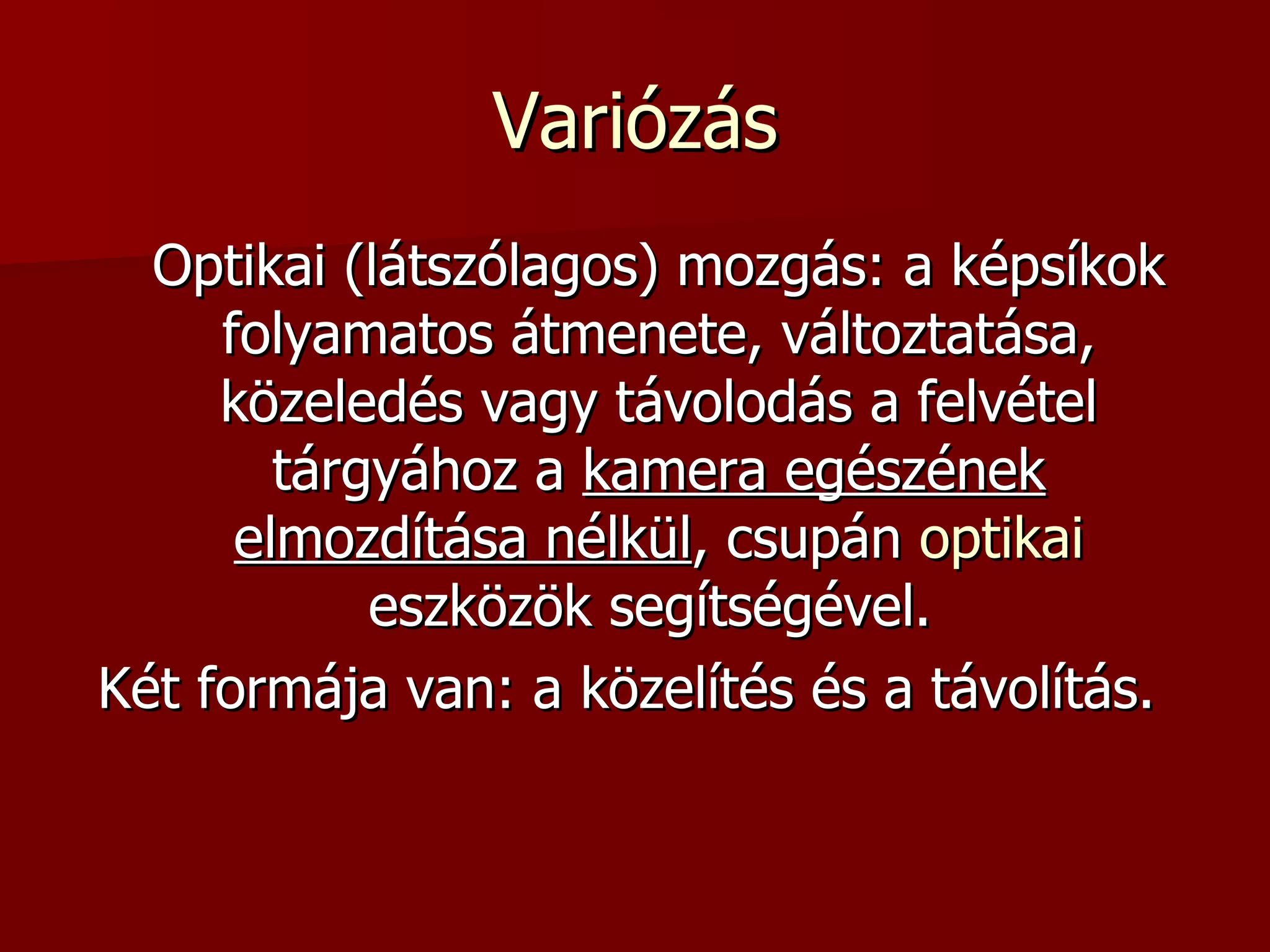 Variózás Optikai (látszólagos) mozgás: a képsíkok folyamatos átmenete, változtatása, közeledés vagy távolodás a felvétel tárgyához a  kamera egészének elmozdítása nélkül , csupán  optikai  eszközök segítségével.  Két formája van: a közelítés és a távolítás.  