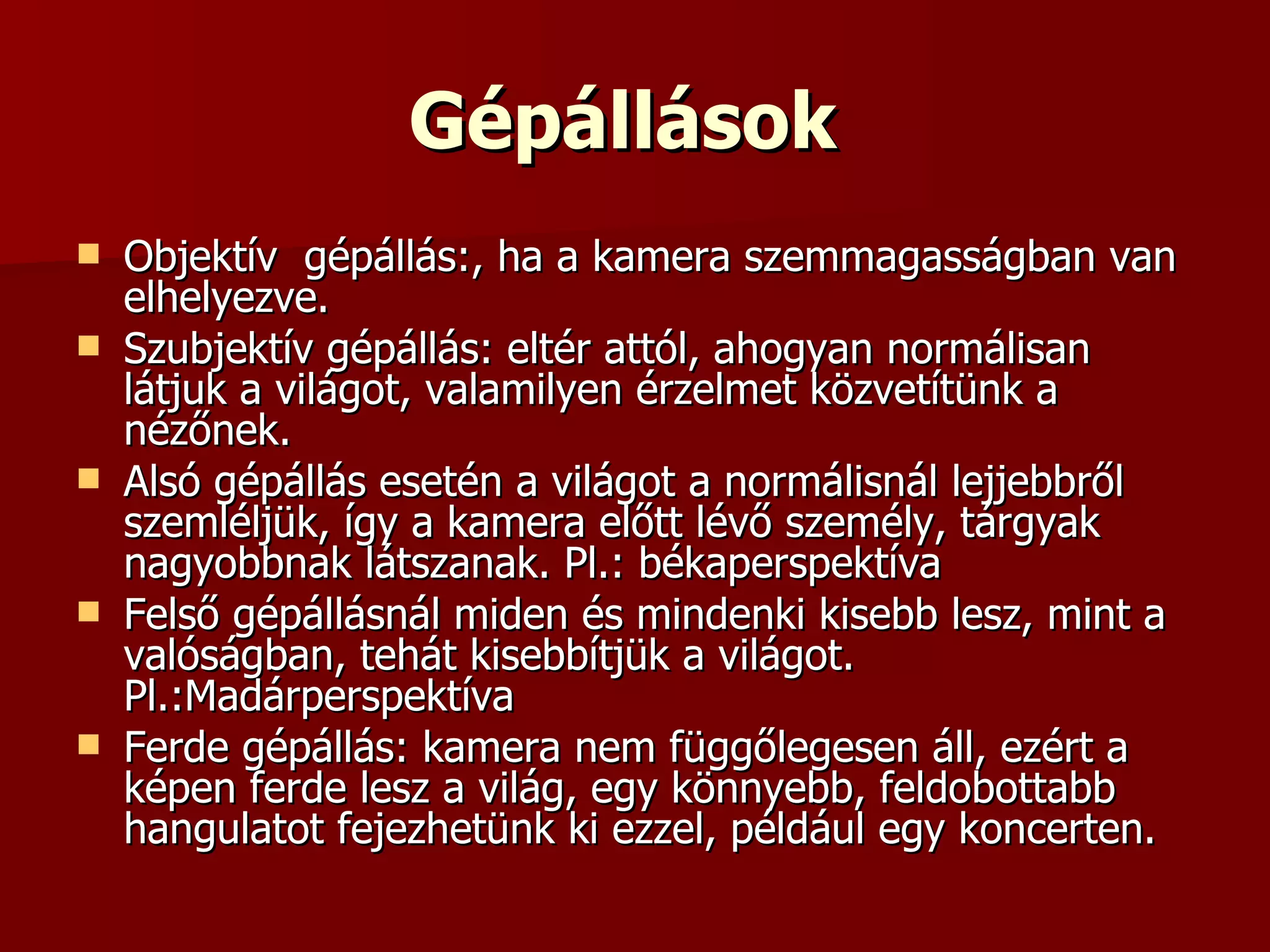 Gépállások   Objektív  gépállás:, ha a kamera szemmagasságban van elhelyezve.  Szubjektív gépállás: eltér attól, ahogyan normálisan látjuk a világot, valamilyen érzelmet közvetítünk a nézőnek.  Alsó gépállás esetén a világot a normálisnál lejjebbről szemléljük, így a kamera előtt lévő személy, tárgyak nagyobbnak látszanak. Pl.: békaperspektíva  Felső gépállásnál miden és mindenki kisebb lesz, mint a valóságban, tehát kisebbítjük a világot. Pl.:Madárperspektíva Ferde gépállás: kamera nem függőlegesen áll, ezért a képen ferde lesz a világ, egy könnyebb, feldobottabb hangulatot fejezhetünk ki ezzel, például egy koncerten. 