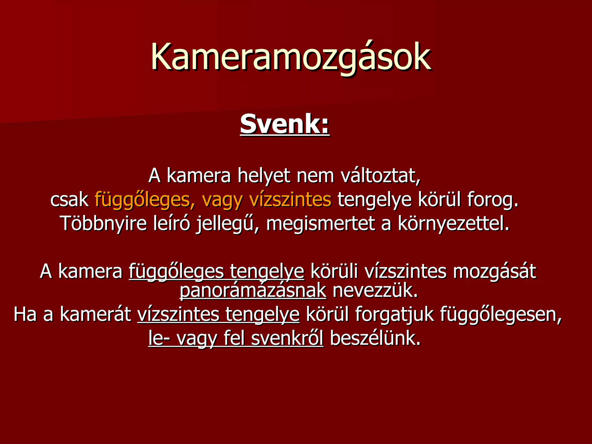 Kameramozgások  Svenk:   A kamera helyet nem változtat,  csak  függőleges, vagy vízszintes  tengelye körül forog.  Többnyire leíró jellegű, megismertet a környezettel.  A kamera  függőleges tengelye  körüli vízszintes mozgását  panorámázásnak  nevezzük. Ha a kamerát  vízszintes tengelye  körül forgatjuk függőlegesen,  le- vagy fel svenkről  beszélünk.  