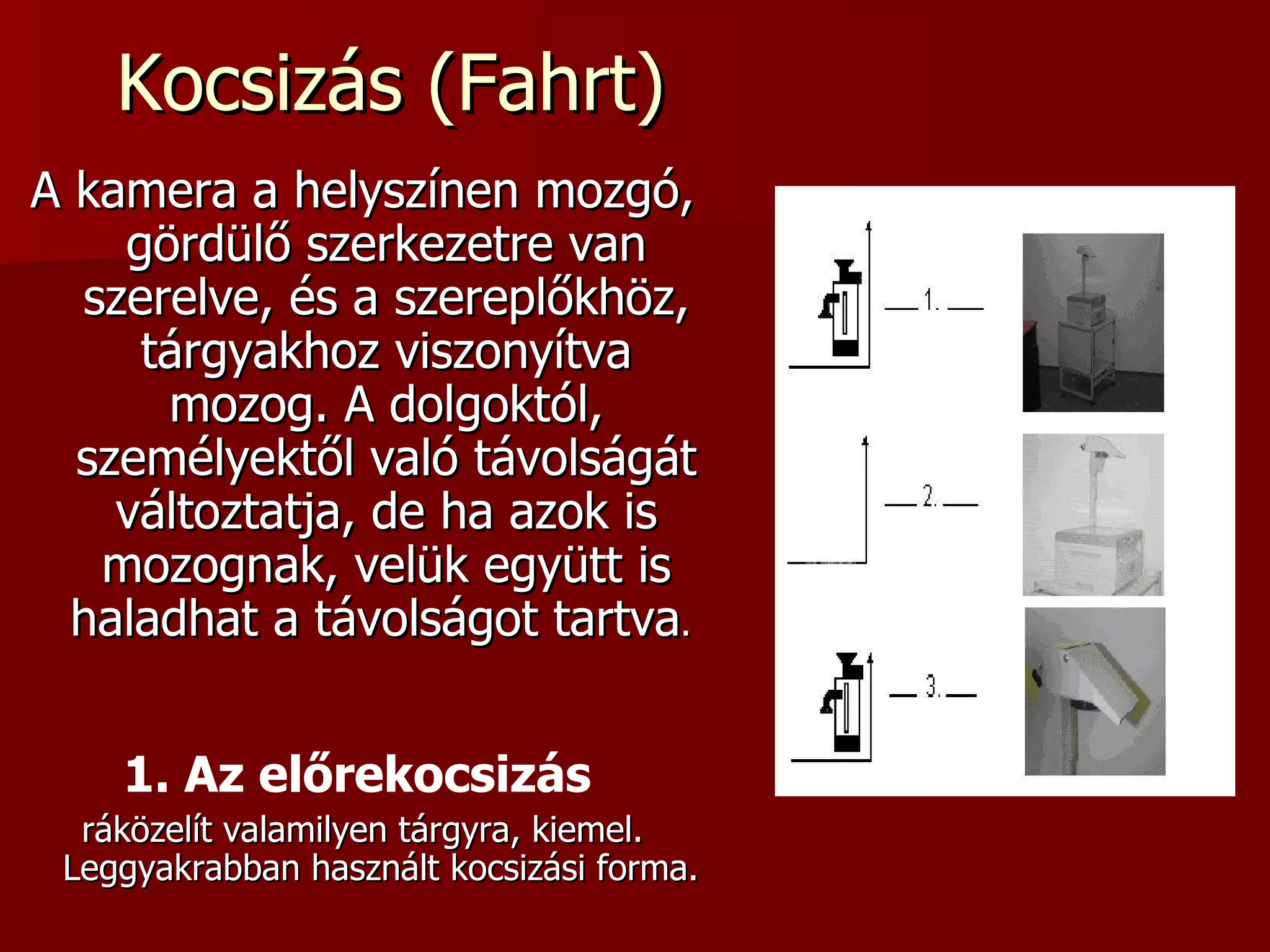 Kocsizás (Fahrt) A kamera a helyszínen mozgó, gördülő szerkezetre van szerelve, és a szereplőkhöz, tárgyakhoz viszonyítva mozog. A dolgoktól, személyektől való távolságát változtatja, de ha azok is mozognak, velük együtt is haladhat a távolságot tartva .  1. Az előrekocsizás   ráközelít valamilyen tárgyra, kiemel. Leggyakrabban használt kocsizási forma.  