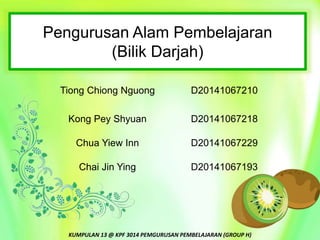 Pengurusan Alam Pembelajaran
(Bilik Darjah)
KUMPULAN 13 @ KPF 3014 PEMGURUSAN PEMBELAJARAN (GROUP H)
Tiong Chiong Nguong D20141067210
Kong Pey Shyuan D20141067218
Chua Yiew Inn D20141067229
Chai Jin Ying D20141067193
 