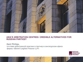 ASIA’S ARBITRATION CENTRES: CREDIBLE ALTERNATIVES FOR
RUSSIAN PARTIES?
Kent Phillips,
со-глава арбитражной практики и партнер в сингапурском офисе
фирмы «Berwin Leighton Paisner LLP»
 