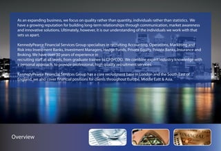 As an expanding business, we focus on quality rather than quantity, individuals rather than statistics. We
  have a growing reputation for building long-term relationships through communication, market awareness
  and innovative solutions. Ultimately, however, it is our understanding of the individuals we work with that
  sets us apart.

  KennedyPearce Financial Services Group specialises in recruiting Accounting, Operations, Marketing and
  Risk into Investment Banks, Investment Managers, Hedge Funds, Private Equity, Private Banks, Insurance and
  Broking. We have over 30 years of experience in
  recruiting staff at all levels, from graduate trainee to CFO/COO. We combine expert industry knowledge with
  a personal approach, to provide professional, high quality recruitment services.

  KennedyPearce Financial Services Group has a core recruitment base in London and the South East of
  England, we also cover financial positions for clients throughout Europe, Middle East & Asia.




Overview
 
