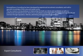 KennedyPearce Consulting has been developed by experienced recruitment consultants, each with a
  specialist knowledge of their area and market sector.
  This has created a strong database of relationships for both our clients and candidates as well as a
  professional and tailored service. Each of our consultants source high calibre professionals from the UK and
  overseas through reputation, referrals, advertising and international partnerships.




Expert Consultants
 