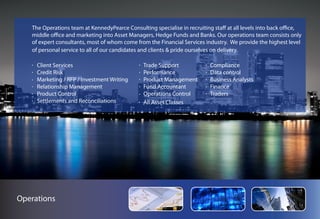 The Operations team at KennedyPearce Consulting specialise in recruiting staff at all levels into back office,
   middle office and marketing into Asset Managers, Hedge Funds and Banks. Our operations team consists only
   of expert consultants, most of whom come from the Financial Services industry. We provide the highest level
   of personal service to all of our candidates and clients & pride ourselves on delivery.

     Client Services                            Trade Support              Compliance
     Credit Risk                                Performance                Data control
     Marketing / RFP / Investment Writing       Product Management         Business Analysts
     Relationship Management                    Fund Accountant            Finance
     Product Control                            Operations Control         Traders
     Settlements and Reconciliations            All Asset Classes




Operations
 