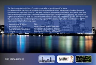 The Risk team at KennedyPearce Consulting specialise in recruiting staff at levels
  into all areas of back and middle office within Investment Banks, Asset Management, Banking, Financial
  Institutions and consulting Practices. The team consists of experienced consultants, who in turn have built
  solid relationships with the best candidates and most prestigious firms across the industry. We provide the
  highest level of service to both our candidates and clients by taking the time to find specific individual needs.
  Our Consultants have a wide-range of industry experience in placing high calibre candidates into top tier
  organisations into the following areas:
    Quantitative Analysts              Risk
    Financial Audit                    Head of Risk/Credit/Collections
    Compliance & Regulatory            Risk/Credit /Collections Analysts
    Solvency                           Risk/Credit/Collections Managers




Risk Management
 