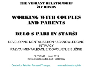 THE VIBRANT RELATIONSHIP
ŽIV ODNOS
WORKING WITH COUPLES
AND PARENTS
DELO S PARI IN STARŠI
DEVELOPING MENTALIZATION / ACKNOWLEDGING
INTIMACY
RAZVOJ MENTALIZACIJE/ DOVOLJENJE BLIŽINE
SLOVENIA June 2013
Kirsten Seidenfaden and Piet Draiby
Centre for Relation Focused Therapy www.relationsterapi.dk
 