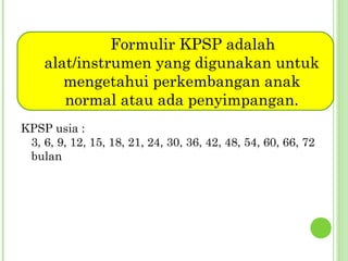 Formulir KPSP adalah
alat/instrumen yang digunakan untuk
mengetahui perkembangan anak
normal atau ada penyimpangan.
KPSP usia :
3, 6, 9, 12, 15, 18, 21, 24, 30, 36, 42, 48, 54, 60, 66, 72
bulan

 