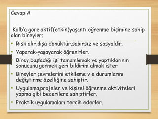 Cevap:A
Kolb’a göre aktif(etkin)yaşantı öğrenme biçimine sahip
olan bireyler;
• Risk alır,dışa dönüktür,sabırsız ve sosyaldir.
• Yaparak-yaşayarak öğrenirler.
• Birey,başladığı işi tamamlamak ve yaptıklarının
sonucunu görmek,geri bildirim almak ister.
• Bireyler çevrelerini etkileme v e durumlarını
değiştirme özelliğine sahiptir.
• Uygulama,projeler ve kişisel öğrenme aktiviteleri
yapma gibi becerilere sahiptirler.
• Praktik uygulamaları tercih ederler.
 